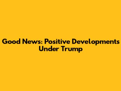 Good News: Positive Developments Under Trump