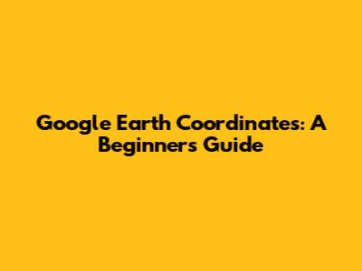 Google Earth Coordinates: A Beginner's Guide