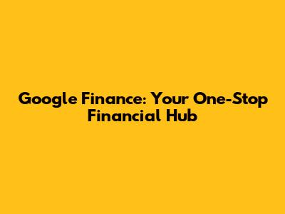 Google Finance: Your One-Stop Financial Hub