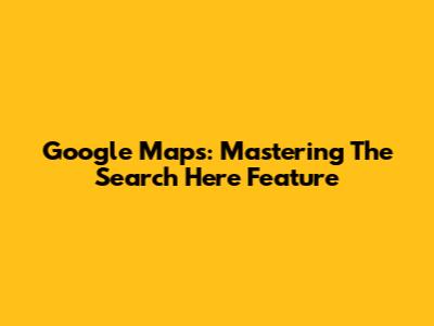 Google Maps: Mastering The 'Search Here' Feature