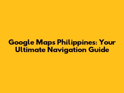Google Maps Philippines: Your Ultimate Navigation Guide