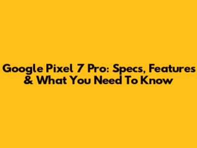 Google Pixel 7 Pro: Specs, Features & What You Need To Know