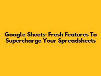 Google Sheets: Fresh Features To Supercharge Your Spreadsheets