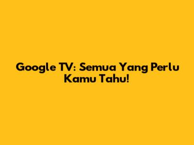Google TV: Semua Yang Perlu Kamu Tahu!