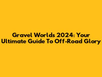 Gravel Worlds 2024: Your Ultimate Guide To Off-Road Glory