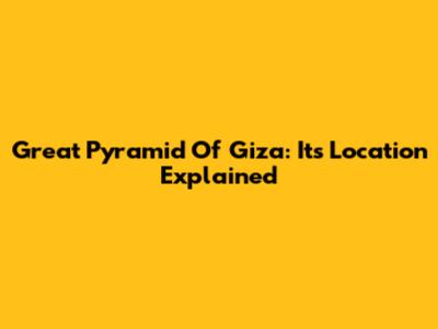 Great Pyramid Of Giza: Its Location Explained