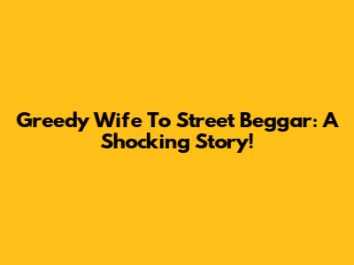 Greedy Wife To Street Beggar: A Shocking Story!