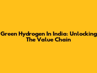 Green Hydrogen In India: Unlocking The Value Chain