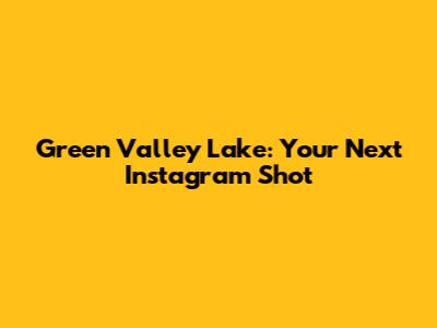 Green Valley Lake: Your Next Instagram Shot