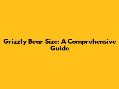 Grizzly Bear Size: A Comprehensive Guide