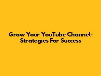 Grow Your YouTube Channel: Strategies For Success