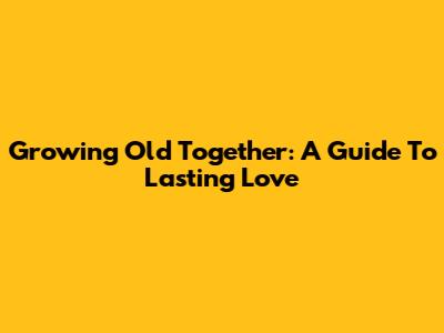 Growing Old Together: A Guide To Lasting Love