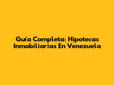 Guía Completa: Hipotecas Inmobiliarias En Venezuela