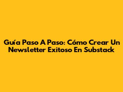 Guía Paso A Paso: Cómo Crear Un Newsletter Exitoso En Substack