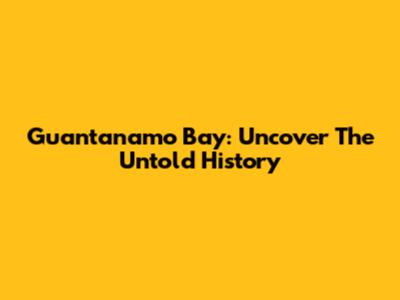 Guantanamo Bay: Uncover The Untold History