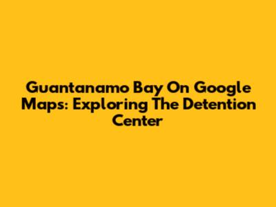 Guantanamo Bay On Google Maps: Exploring The Detention Center