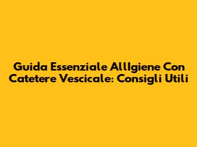 Guida Essenziale All'Igiene Con Catetere Vescicale: Consigli Utili