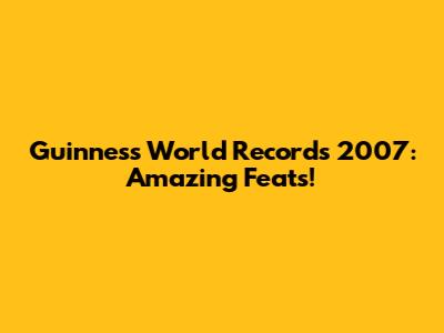 Guinness World Records 2007: Amazing Feats!
