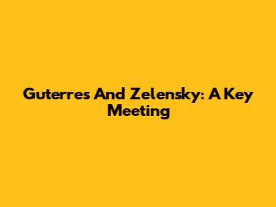 Guterres And Zelensky: A Key Meeting