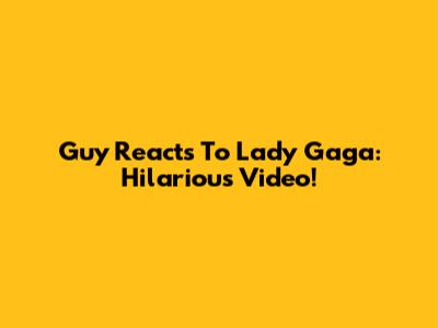 Guy Reacts To Lady Gaga: Hilarious Video!