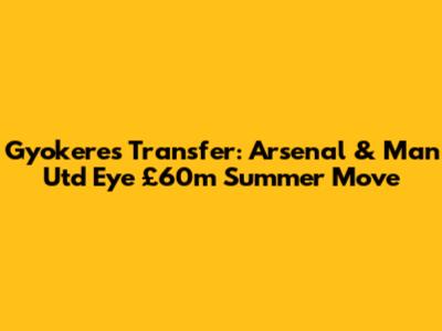 Gyokeres Transfer: Arsenal & Man Utd Eye £60m Summer Move