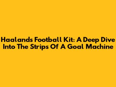 Haaland's Football Kit: A Deep Dive Into The Strips Of A Goal Machine
