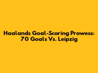 Haaland's Goal-Scoring Prowess: 70 Goals Vs. Leipzig