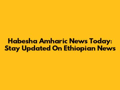 Habesha Amharic News Today: Stay Updated On Ethiopian News