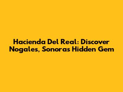 Hacienda Del Real: Discover Nogales, Sonora's Hidden Gem