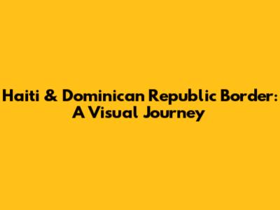 Haiti & Dominican Republic Border: A Visual Journey