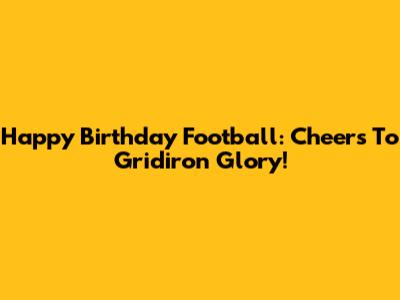 Happy Birthday Football: Cheers To Gridiron Glory!
