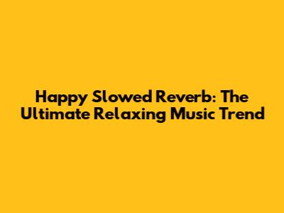 Happy Slowed Reverb: The Ultimate Relaxing Music Trend
