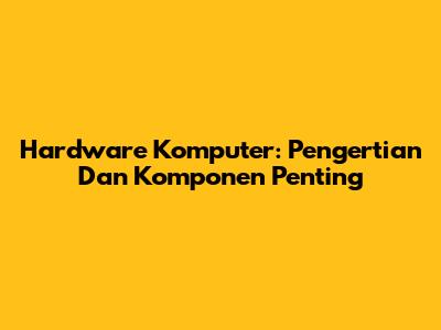 Hardware Komputer: Pengertian Dan Komponen Penting