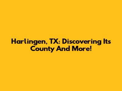 Harlingen, TX: Discovering Its County And More!