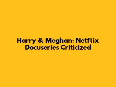 Harry & Meghan: Netflix Docuseries Criticized