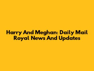 Harry And Meghan: Daily Mail Royal News And Updates