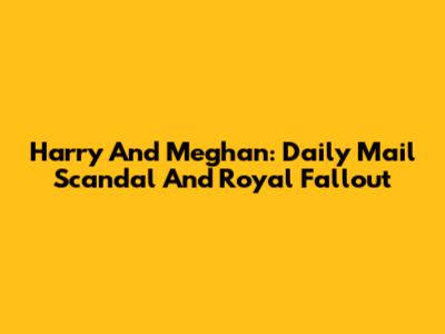 Harry And Meghan: Daily Mail Scandal And Royal Fallout