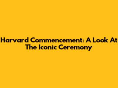 Harvard Commencement: A Look At The Iconic Ceremony