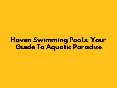 Haven Swimming Pools: Your Guide To Aquatic Paradise