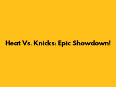 Heat Vs. Knicks: Epic Showdown!