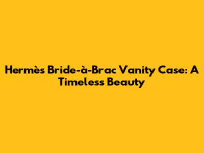Hermès Bride-à-Brac Vanity Case: A Timeless Beauty