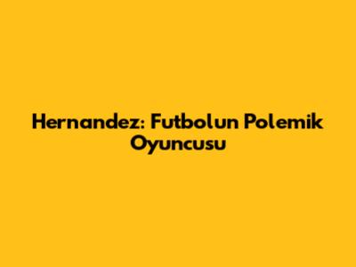 Hernandez: Futbolun Polemik Oyuncusu