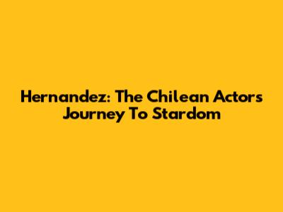 Hernandez: The Chilean Actor's Journey To Stardom