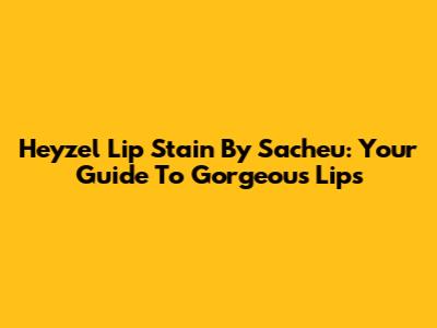 Heyzel Lip Stain By Sacheu: Your Guide To Gorgeous Lips