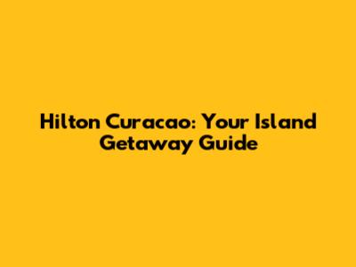 Hilton Curacao: Your Island Getaway Guide