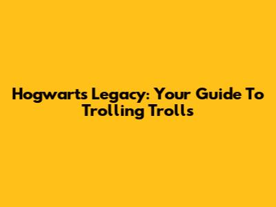 Hogwarts Legacy: Your Guide To Trolling Trolls
