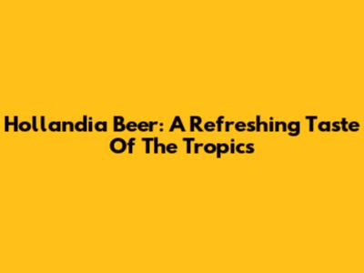 Hollandia Beer: A Refreshing Taste Of The Tropics