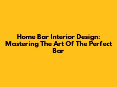 Home Bar Interior Design: Mastering The Art Of The Perfect Bar