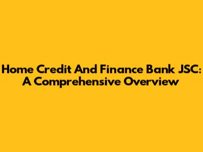 Home Credit And Finance Bank JSC: A Comprehensive Overview