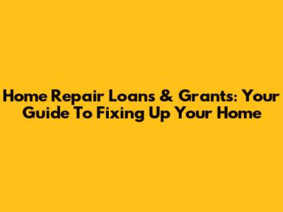 Home Repair Loans & Grants: Your Guide To Fixing Up Your Home